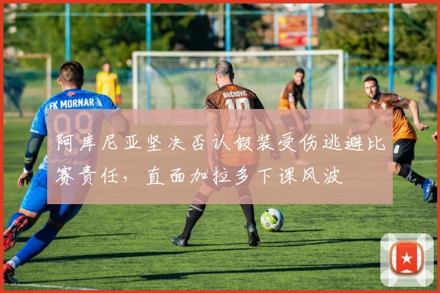 阿库尼亚坚决否认假装受伤逃避比赛责任，直面加拉多下课风波