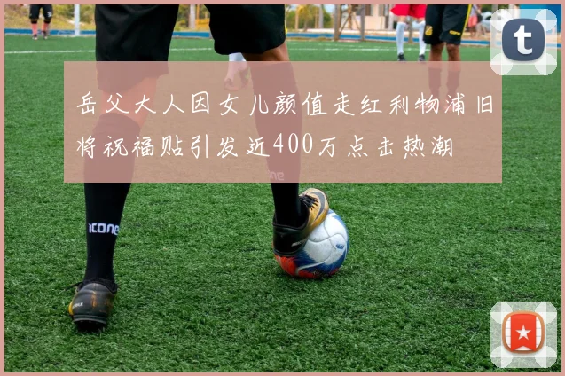 岳父大人因女儿颜值走红利物浦旧将祝福贴引发近400万点击热潮