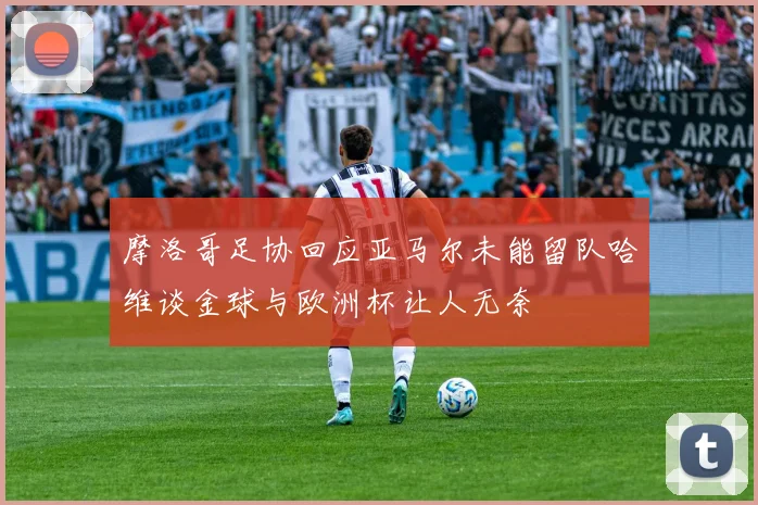 摩洛哥足协回应亚马尔未能留队哈维谈金球与欧洲杯让人无奈