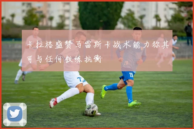 卡拉格盛赞马雷斯卡战术能力称其可与任何教练抗衡