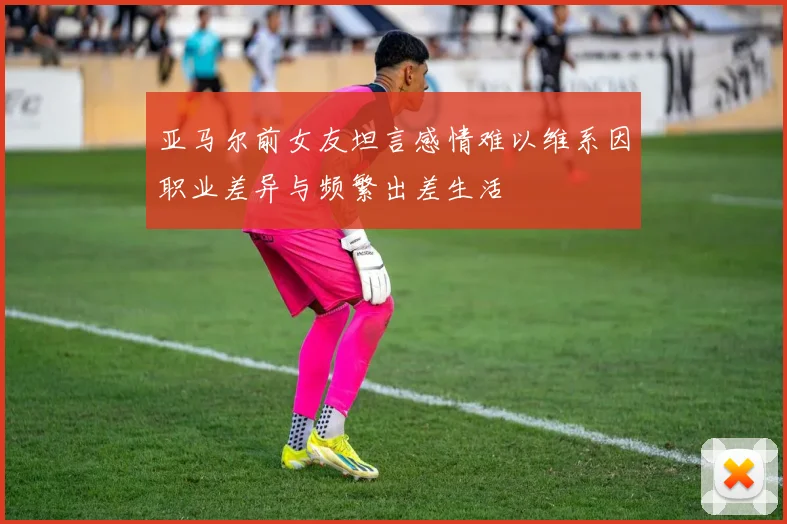 亚马尔前女友坦言感情难以维系因职业差异与频繁出差生活